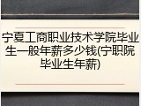 宁夏工商职业技术学院毕业生一般年薪多少钱(宁职院毕业生年薪)