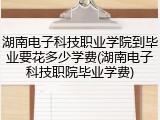 湖南电子科技职业学院到毕业要花多少学费(湖南电子科技职院毕业学费)
