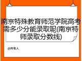 南京特殊教育师范学院高考需多少分能录取呢(南京特师录取分数线)