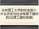 北京理工大学的校史简介，什么历史与社会背景下建校的(北理工建校背景)