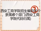 西安工商学院招生编码多少，隶属哪个部门(西安工商学院代码归属)