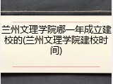 兰州文理学院哪一年成立建校的(兰州文理学院建校时间)