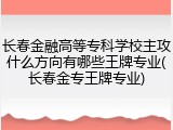 长春金融高等专科学校主攻什么方向有哪些王牌专业(长春金专王牌专业)