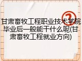 甘肃畜牧工程职业技术学院毕业后一般能干什么呢(甘肃畜牧工程就业方向)