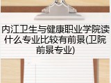 内江卫生与健康职业学院读什么专业比较有前景(卫院前景专业)