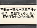西北大学现代学院属于什么档次，专业排行分析(西大现代学院档次专业排行)