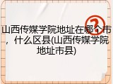 山西传媒学院地址在哪个市，什么区县(山西传媒学院地址市县)