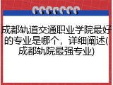 成都轨道交通职业学院最好的专业是哪个，详细阐述(成都轨院最强专业)