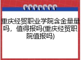 重庆经贸职业学院含金量量吗，值得报吗(重庆经贸职院值报吗)