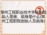 常州工程职业技术学院的创始人是谁，前身是什么(常州工程职院创始人及前身)