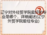 辽宁对外经贸学院最好的专业是哪个，详细阐述(辽宁外贸学院最佳专业)