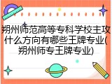 朔州师范高等专科学校主攻什么方向有哪些王牌专业(朔州师专王牌专业)