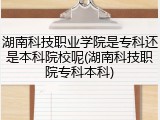 湖南科技职业学院是专科还是本科院校呢(湖南科技职院专科本科)