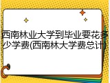 西南林业大学到毕业要花多少学费(西南林大学费总计)