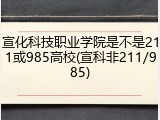 宣化科技职业学院是不是211或985高校(宣科非211/985)