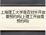 上海理工大学是否对外开放，要预约吗(上理工开放需预约吗)