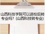 山西科技学院可以进校后转专业吗？(山西科技转专业)