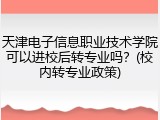 天津电子信息职业技术学院可以进校后转专业吗？(校内转专业政策)