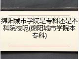绵阳城市学院是专科还是本科院校呢(绵阳城市学院本专科)