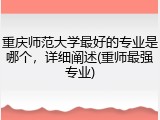 重庆师范大学最好的专业是哪个，详细阐述(重师最强专业)