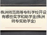 株洲师范高等专科学校开设有哪些奖学和助学金(株洲师专奖助学金)