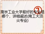 南京工业大学最好的专业是哪个，详细阐述(南工大顶尖专业)