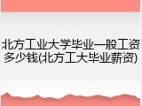 北方工业大学毕业一般工资多少钱(北方工大毕业薪资)