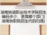 湖南铁道职业技术学院招生编码多少，隶属哪个部门(湖南铁职院招生代码归属)