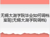 无锡太湖学院毕业如何调档案呢(无锡太湖学院调档)