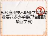 邢台应用技术职业学院到毕业要花多少学费(邢台职院毕业学费)