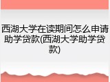 西湖大学在读期间怎么申请助学贷款(西湖大学助学贷款)