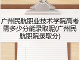 广州民航职业技术学院高考需多少分能录取呢(广州民航职院录取分)