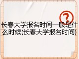 长春大学报名时间一般是什么时候(长春大学报名时间)