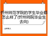 忻州师范学院的学生毕业都怎么样了(忻州师院毕业生去向)