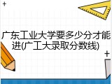 广东工业大学要多少分才能进(广工大录取分数线)