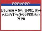 长沙师范学院毕业可以找什么样的工作(长沙师范就业方向)