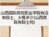 山西国际商务职业学院有没有院士，大概多少(山西商院有院士吗)