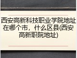 西安高新科技职业学院地址在哪个市，什么区县(西安高新职院地址)
