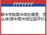 晋中学院图书馆在哪里，怎么样(晋中图书馆位置评价)