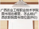 广西农业工程职业技术学院图书馆在哪里，怎么样(广西农职院图书馆位置评价)