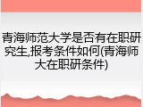 青海师范大学是否有在职研究生,报考条件如何(青海师大在职研条件)