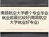 南昌航空大学哪个专业毕业就业前景比较好(南昌航空大学就业好专业)