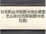 甘孜职业学院图书馆在哪里，怎么样(甘孜职院图书馆位置)