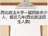 西北政法大学一届招收多少人，最近几年(西北政法招生人数)