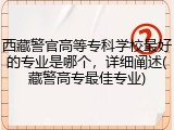西藏警官高等专科学校最好的专业是哪个，详细阐述(藏警高专最佳专业)