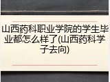 山西药科职业学院的学生毕业都怎么样了(山西药科学子去向)