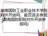 湖南国防工业职业技术学院对外开放吗，能否进去参观(湖南国防职院对外开放参观吗)