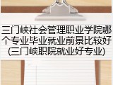 三门峡社会管理职业学院哪个专业毕业就业前景比较好(三门峡职院就业好专业)