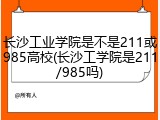 长沙工业学院是不是211或985高校(长沙工学院是211/985吗)