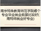南京特殊教育师范学院哪个专业毕业就业前景比较好(南特师就业好专业)